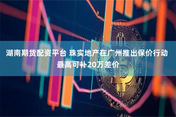 湖南期货配资平台 珠实地产在广州推出保价行动 最高可补20万差价