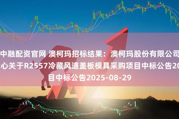 中融配资官网 澳柯玛招标结果：澳柯玛股份有限公司智能制造中心关于R2557冷藏风道盖板模具采购项目中标公告2025-08-29