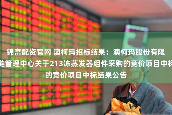 锦富配资官网 澳柯玛招标结果：澳柯玛股份有限公司供应链管理中心关于213冻蒸发器组件采购的竞价项目中标结果公告