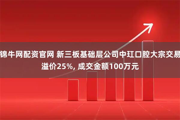 锦牛网配资官网 新三板基础层公司中玒口腔大宗交易溢价25%, 成交金额100万元