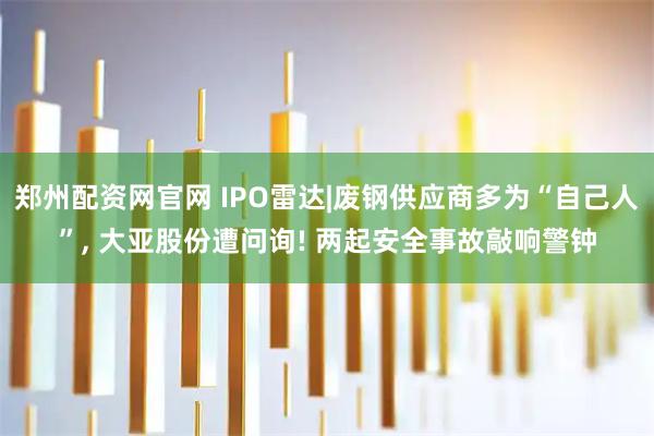 郑州配资网官网 IPO雷达|废钢供应商多为“自己人”, 大亚股份遭问询! 两起安全事故敲响警钟