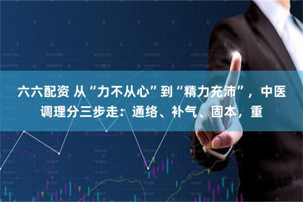 六六配资 从“力不从心”到“精力充沛”，中医调理分三步走：通络、补气、固本，重